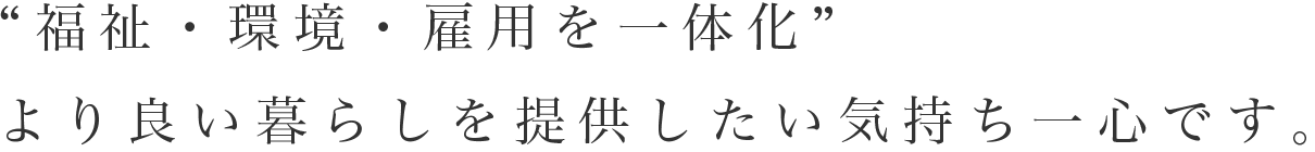 “福祉・環境・雇用を一体化”より良い暮らしを提供したい気持ち一心です。